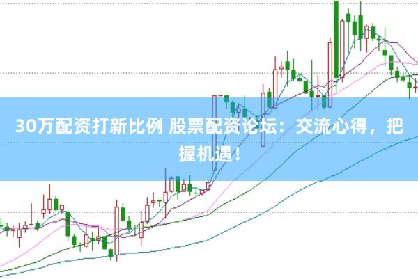 30万配资打新比例 股票配资论坛：交流心得，把握机遇！