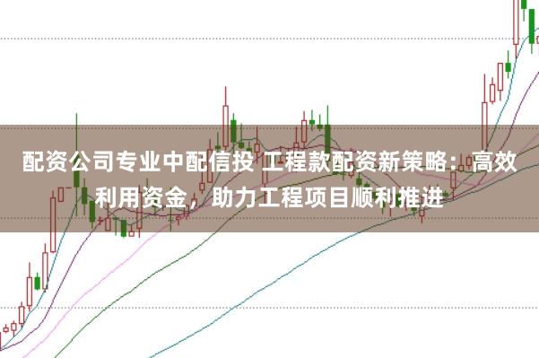 配资公司专业中配信投 工程款配资新策略：高效利用资金，助力工程项目顺利推进