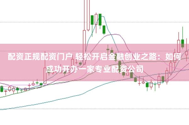 配资正规配资门户 轻松开启金融创业之路：如何成功开办一家专业配资公司