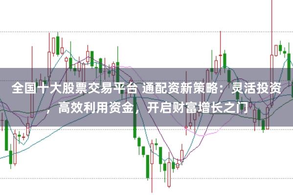 全国十大股票交易平台 通配资新策略：灵活投资，高效利用资金，开启财富增长之门