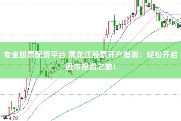 专业股票配资平台 黑龙江股票开户指南：轻松开启股市投资之旅！