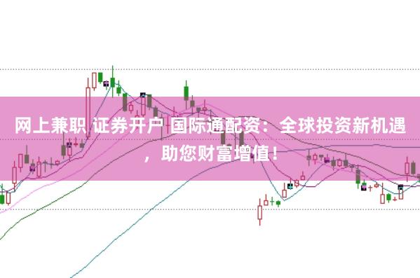 网上兼职 证券开户 国际通配资：全球投资新机遇，助您财富增值！