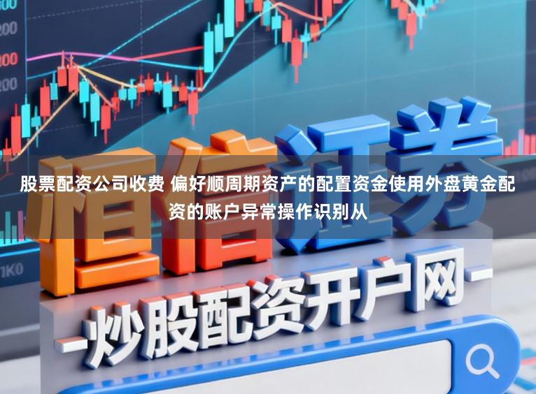 股票配资公司收费 偏好顺周期资产的配置资金使用外盘黄金配资的账户异常操作识别从